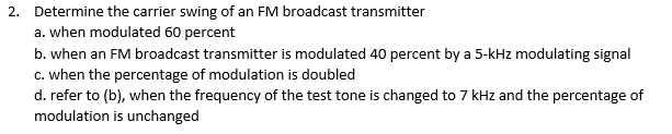 2. Determine the carrier swing of an FM broadcast transmitter
a. when modulated 60 percent
b. when an FM broadcast transmitter is modulated 40 percent by a 5-kHz modulating signal
c. when the percentage of modulation is doubled
d. refer to (b), when the frequency of the test tone is changed to 7 kHz and the percentage of
modulation is unchanged