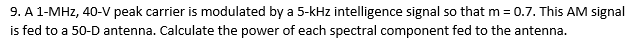 9. A 1-MHz, 40-V peak carrier is modulated by a 5-kHz intelligence signal so that m = 0.7. This AM signal
is fed to a 50-D antenna. Calculate the power of each spectral component fed to the antenna.