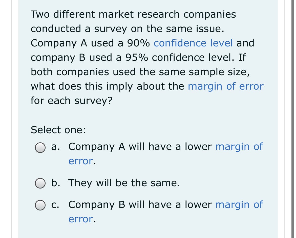 Two different market research companies
conducted a survey on the same issue.
Company A used a 90% confidence level and
company B used a 95% confidence level. If
both companies used the same sample size,
what does this imply about the margin of error
for each survey?
Select one:
O a. Company A will have a lower margin of
error.
b. They will be the same.
c. Company B will have a lower margin of
error.

