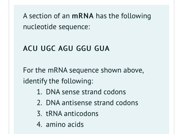 A section of an mRNA has the following
nucleotide sequence:
ACU UGC AGU GGU GUA
For the mRNA sequence shown above,
identify the following:
1. DNA sense strand codons
2. DNA antisense strand codons
3. TRNA anticodons
4. amino acids
