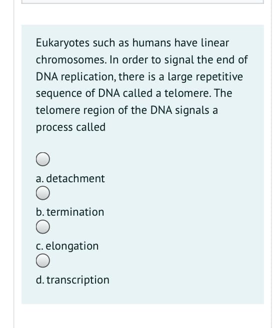 Eukaryotes such as humans have linear
chromosomes. In order to signal the end of
DNA replication, there is a large repetitive
sequence of DNA called a telomere. The
telomere region of the DNA signals a
process called
a. detachment
b. termination
c. elongation
d. transcription

