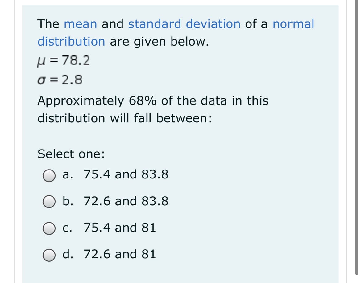 The mean and standard deviation of a normal
distribution are given below.
H = 78.2
O = 2.8
Approximately 68% of the data in this
distribution will fall between:
Select one:
O a. 75.4 and 83.8
O b. 72.6 and 83.8
C. 75.4 and 81
O d. 72.6 and 81
