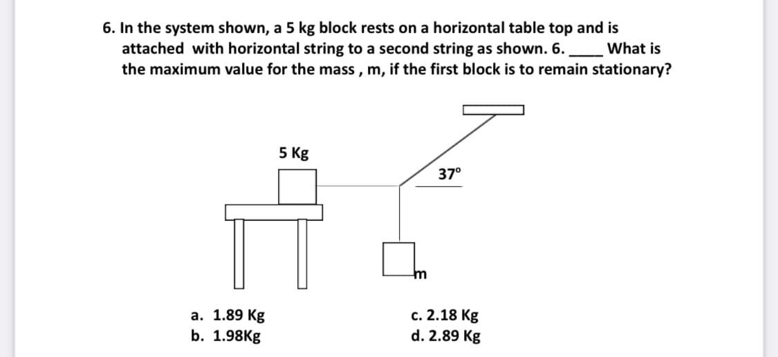 6. In the system shown, a 5 kg block rests on a horizontal table top and is
attached with horizontal string to a second string as shown. 6.
the maximum value for the mass , m, if the first block is to remain stationary?
What is
5 Kg
37°
m
а. 1.89 Kg
b. 1.98Kg
с. 2.18 Кg
d. 2.89 Kg
