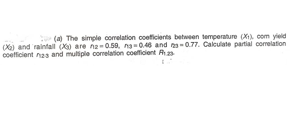T* (a) The simple correlation coefficients between temperature (X1), corn yield
(X2) and 'rainfall (X3) are r12= 0.59, 13 = 0.46 and 123 = 0.77. Calculate partial correlation
coefficient r123 and multiple correlation coefficient R1.23-.
