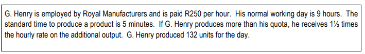 G. Henry is employed by Royal Manufacturers and is paid R250 per hour. His normal working day is 9 hours. The
standard time to produce a product is 5 minutes. If G. Henry produces more than his quota, he receives 1½ times
the hourly rate on the additional output. G. Henry produced 132 units for the day.