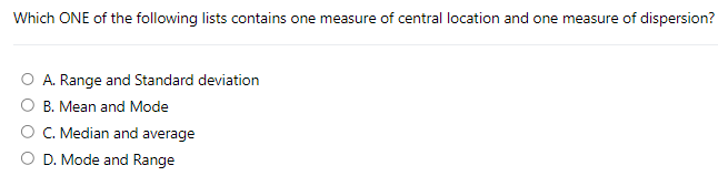 Which ONE of the following lists contains one measure of central location and one measure of dispersion?
O A. Range and Standard deviation
B. Mean and Mode
C. Median and average
D. Mode and Range