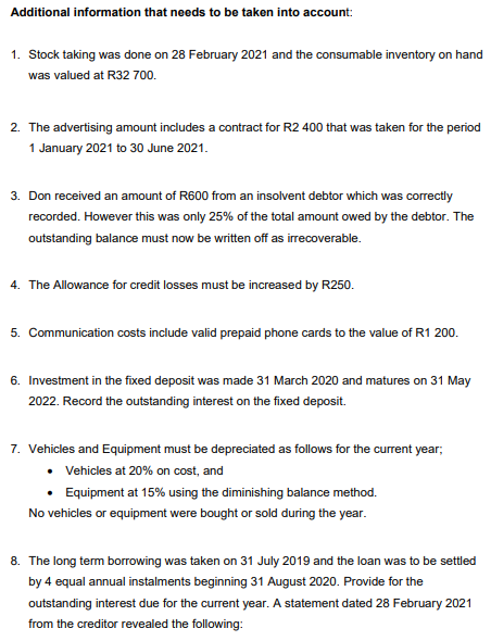 Additional information that needs to be taken into account:
1. Stock taking was done on 28 February 2021 and the consumable inventory on hand
was valued at R32 700.
2. The advertising amount includes a contract for R2 400 that was taken for the period
1 January 2021 to 30 June 2021.
3. Don received an amount of R600 from an insolvent debtor which was correctly
recorded. However this was only 25% of the total amount owed by the debtor. The
outstanding balance must now be written off as irrecoverable.
4. The Allowance for credit losses must be increased by R250.
5. Communication costs include valid prepaid phone cards to the value of R1 200.
6. Investment in the fixed deposit was made 31 March 2020 and matures on 31 May
2022. Record the outstanding interest on the fixed deposit.
7. Vehicles and Equipment must be depreciated as follows for the current year;
• Vehicles at 20% on cost, and
Equipment at 15% using the diminishing balance method.
No vehicles or equipment were bought or sold during the year.
8. The long term borrowing was taken on 31 July 2019 and the loan was to be settled
by 4 equal annual instalments beginning 31 August 2020. Provide for the
outstanding interest due for the current year. A statement dated 28 February 2021
from the creditor revealed the following:
