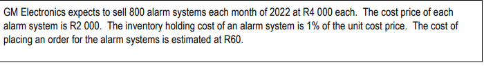 GM Electronics expects to sell 800 alarm systems each month of 2022 at R4 000 each. The cost price of each
alarm system is R2 000. The inventory holding cost of an alarm system is 1% of the unit cost price. The cost of
placing an order for the alarm systems is estimated at R60.