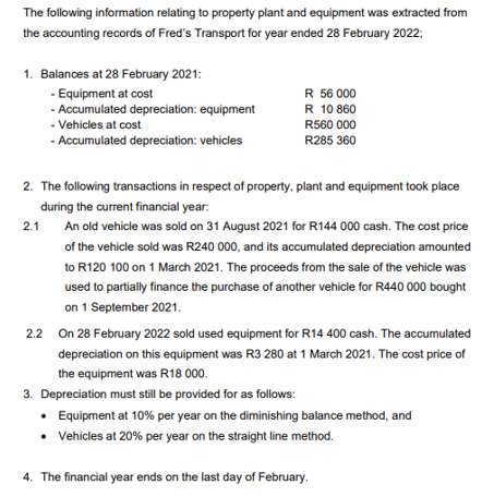 The following information relating to property plant and equipment was extracted from
the accounting records of Fred's Transport for year ended 28 February 2022;
1. Balances at 28 February 2021:
- Equipment at cost
- Accumulated depreciation:
equipment
- Vehicles at cost
- Accumulated depreciation: vehicles
R 56 000
R 10 860
R560 000
R285 360
2. The following transactions in respect of property, plant and equipment took place
during the current financial year:
An old vehicle was sold on 31 August 2021 for R144 000 cash. The cost price
of the vehicle sold was R240 000, and its accumulated depreciation amounted
to R120 100 on 1 March 2021. The proceeds from the sale of the vehicle was
used to partially finance the purchase of another vehicle for R440 000 bought
on 1 September 2021.
2.1
2.2 On 28 February 2022 sold used equipment for R14 400 cash. The accumulated
depreciation on this equipment was R3 280 at 1 March 2021. The cost price of
the equipment was R18 000.
3. Depreciation must still be provided for as follows:
• Equipment at 10% per year on the diminishing balance method, and
•
Vehicles at 20% per year on the straight line method.
4. The financial year ends on the last day of February.