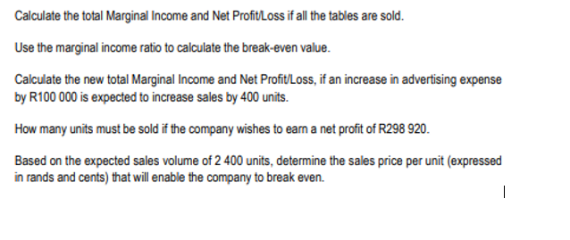 Calculate the total Marginal Income and Net Profit/Loss if all the tables are sold.
Use the marginal income ratio to calculate the break-even value.
Calculate the new total Marginal Income and Net Profit/Loss, if an increase in advertising expense
by R100 000 is expected to increase sales by 400 units.
How many units must be sold if the company wishes to earn a net profit of R298 920.
Based on the expected sales volume of 2 400 units, determine the sales price per unit (expressed
in rands and cents) that will enable the company to break even.
|