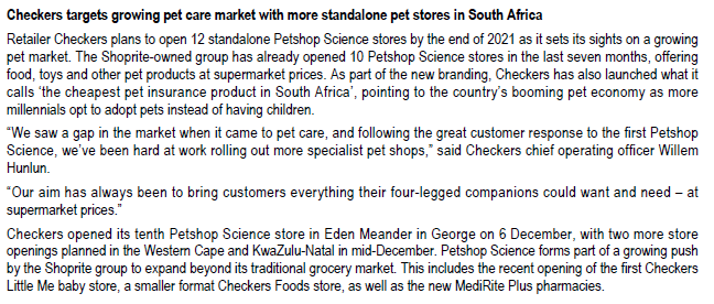 Checkers targets growing pet care market with more standalone pet stores in South Africa
Retailer Checkers plans to open 12 standalone Petshop Science stores by the end of 2021 as it sets its sights on a growing
pet market. The Shoprite-owned group has already opened 10 Petshop Science stores in the last seven months, offering
food, toys and other pet products at supermarket prices. As part of the new branding, Checkers has also launched what it
calls the cheapest pet insurance product in South Africa', pointing to the country's booming pet economy as more
millennials opt to adopt pets instead of having children.
"We saw a gap in the market when it came to pet care, and following the great customer response to the first Petshop
Science, we've been hard at work rolling out more specialist pet shops," said Checkers chief operating officer Willem
Hunlun.
*Our aim has always been to bring customers everything their four-legged companions could want and need - at
supermarket prices."
Checkers opened its tenth Petshop Science store in Eden Meander in George on 6 December, with two more store
openings planned in the Western Cape and KwaZulu-Natal in mid-December. Petshop Science forms part of a growing push
by the Shoprite group to expand beyond its traditional grocery market. This includes the recent opening of the first Checkers
Little Me baby store, a smaller format Checkers Foods store, as well as the new MediRite Plus pharmacies.