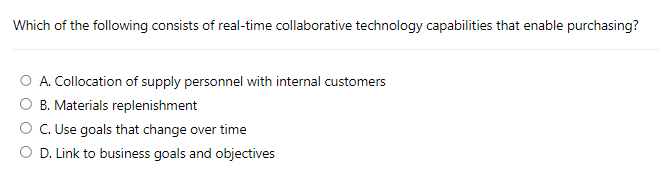 Which of the following consists of real-time collaborative technology capabilities that enable purchasing?
A. Collocation of supply personnel with internal customers
B. Materials replenishment
C. Use goals that change over time
D. Link to business goals and objectives