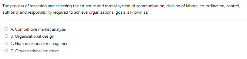 The process of assessing and selecting the structure and formal system of communication, division of labour, co-ordination, control,
authority and responsibility required to achieve organizational goals is known as:
A. Competitive market analysis
O B. Organisational design
C. Human resource management
O D. Organisational structure
