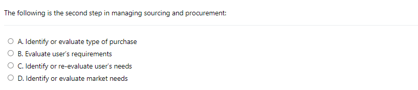 The following is the second step in managing sourcing and procurement:
A. Identify or evaluate type of purchase
B. Evaluate user's requirements
C. Identify or re-evaluate user's needs
D. Identify or evaluate market needs