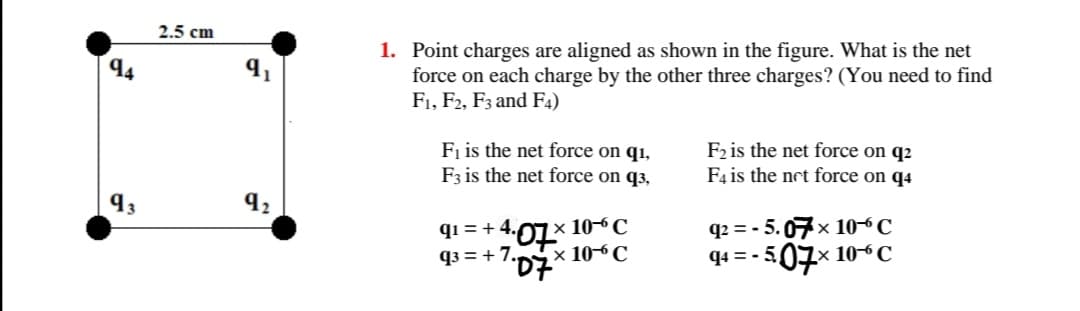 2.5 cm
1. Point charges are aligned as shown in the figure. What is the net
force on each charge by the other three charges? (You need to find
F1, F2, F3 and F4)
94
Fi is the net force on q1,
F3 is the net force on q3,
F2 is the net force on q2
F4 is the net force on q4
x 10-C
,× 10-C
qi = + 4.
q2 = -
5.07x 106C
q3 = + 7.
507x 10C
94 = -
