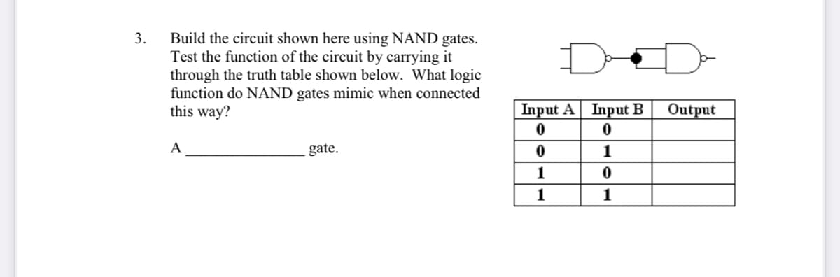 Build the circuit shown here using NAND gates.
Test the function of the circuit by carrying it
through the truth table shown below. What logic
function do NAND gates mimic when connected
this way?
3.
Input A Input B
Output
A
gate.
1
1
1
1
