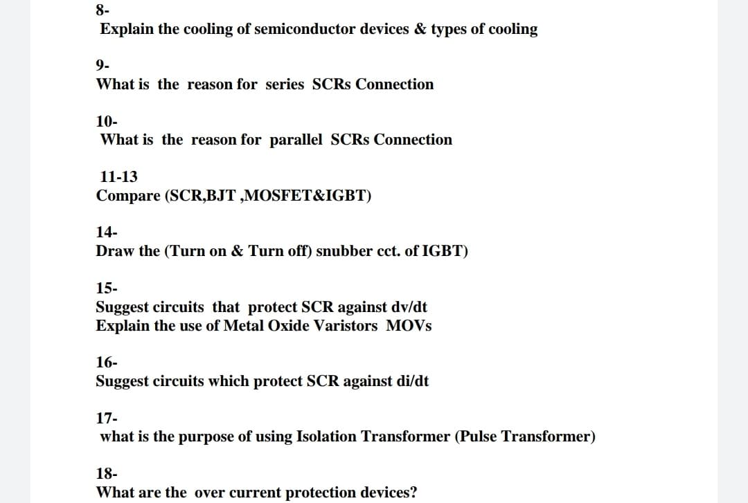 8-
Explain the cooling of semiconductor devices & types of cooling
9-
What is the reason for series SCRS Connection
10-
What is the reason for parallel SCRS Connection
11-13
Compare (SCR,BJT ,MOSFET&IGBT)
14-
Draw the (Turn on & Turn off) snubber cct. of IGBT)
15-
Suggest circuits that protect SCR against dv/dt
Explain the use of Metal Oxide Varistors MOVS
16-
Suggest circuits which protect SCR against di/dt
17-
what is the purpose of using Isolation Transformer (Pulse Transformer)
18-
What are the over current protection devices?
