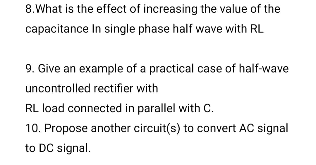 8.What is the effect of increasing the value of the
capacitance In single phase half wave with RL
9. Give an example of a practical case of half-wave
uncontrolled rectifier with
RL load connected in parallel with C.
10. Propose another circuit(s) to convert AC signal
to DC signal.
