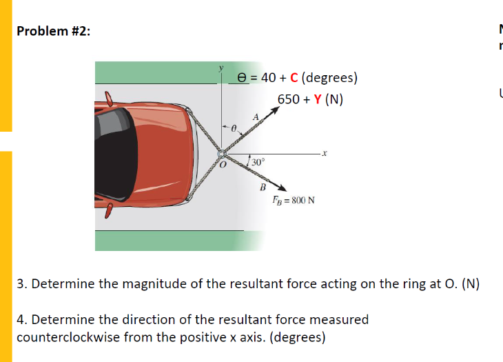 Problem #2:
e = 40 + C (degrees)
650 + Y (N)
30°
B
Fg = 800 N
3. Determine the magnitude of the resultant force acting on the ring at O. (N)
4. Determine the direction of the resultant force measured
counterclockwise from the positive x axis. (degrees)
