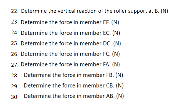 22. Determine the vertical reaction of the roller support at B. (N)
23. Determine the force in member EF. (N)
24. Determine the force in member EC. (N)
25. Determine the force in member DC. (N)
26. Determine the force in member FC. (N)
27. Determine the force in member FA. (N)
28. Determine the force in member FB. (N)
29. Determine the force in member CB. (N)
30. Determine the force in member AB. (N)
