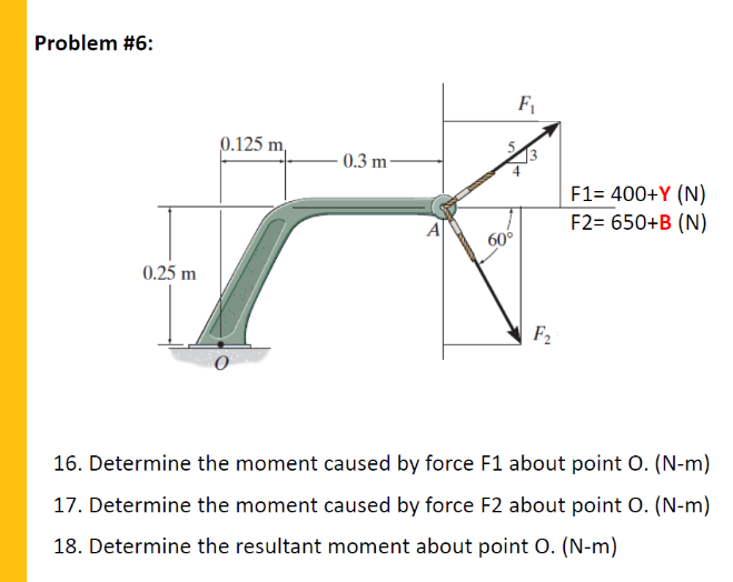Problem #6:
F1
0.125 m,
0.3 m-
F1= 400+Y (N)
F2= 650+B (N)
60°
0.25 m
F2
16. Determine the moment caused by force F1 about point 0. (N-m)
17. Determine the moment caused by force F2 about point O. (N-m)
18. Determine the resultant moment about point O. (N-m)
