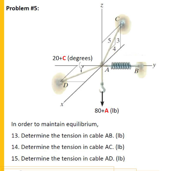 Problem #5:
C
5 3
20+C (degrees)
A
В
80+A (Ib)
In order to maintain equilibrium,
13. Determine the tension in cable AB. (Ib)
14. Determine the tension in cable AC. (Ib)
15. Determine the tension in cable AD. (Ib)
