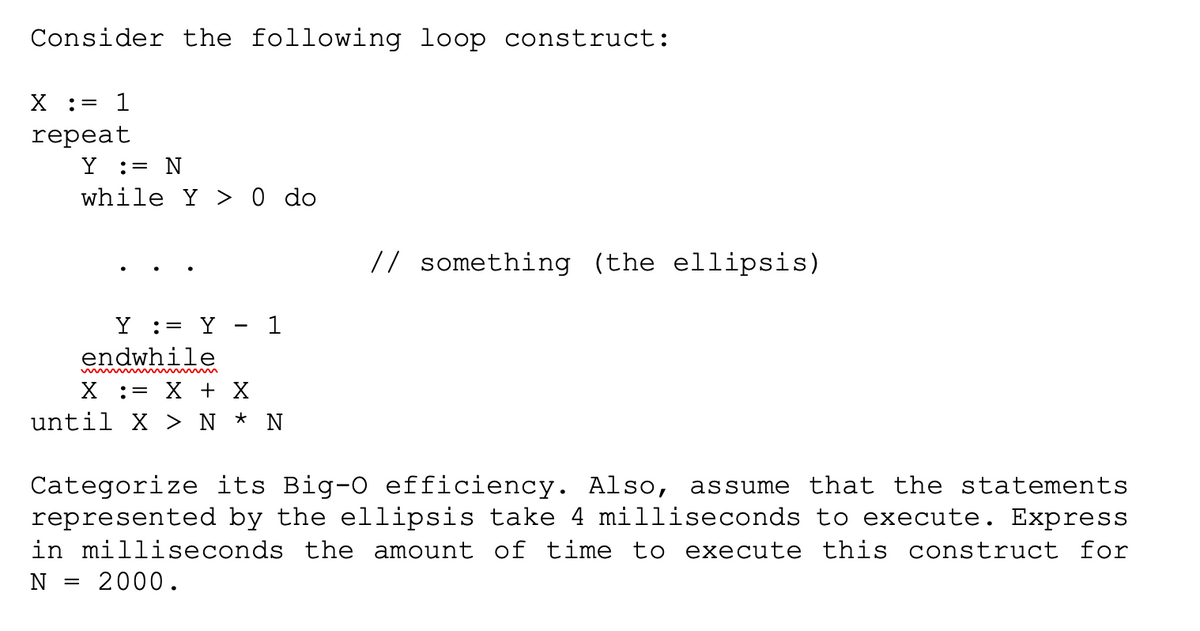 Consider the following loop construct:
X : = 1
repeat
Y = N
while Y> 0 do
Y := Y 1
endwhile
X = X + X
until X > N * N
// something (the ellipsis)
Categorize its Big-0 efficiency. Also, assume that the statements
represented by the ellipsis take 4 milliseconds to execute. Express
in milliseconds the amount of time to execute this construct for
N = 2000.