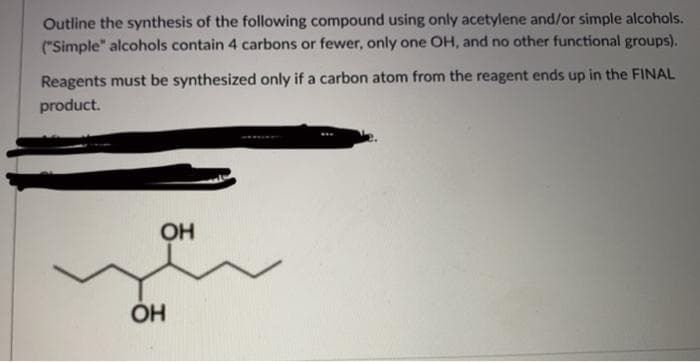 Outline the synthesis of the following compound using only acetylene and/or simple alcohols.
("Simple" alcohols contain 4 carbons or fewer, only one OH, and no other functional groups).
Reagents must be synthesized only if a carbon atom from the reagent ends up in the FINAL
product.
OH
ÓH
