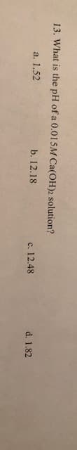 13. What is the pH of a 0.0 1 5M Ca(OH)2 solution?
a. 1.52
b. 12.18
c. 12.48
d. 1.82
