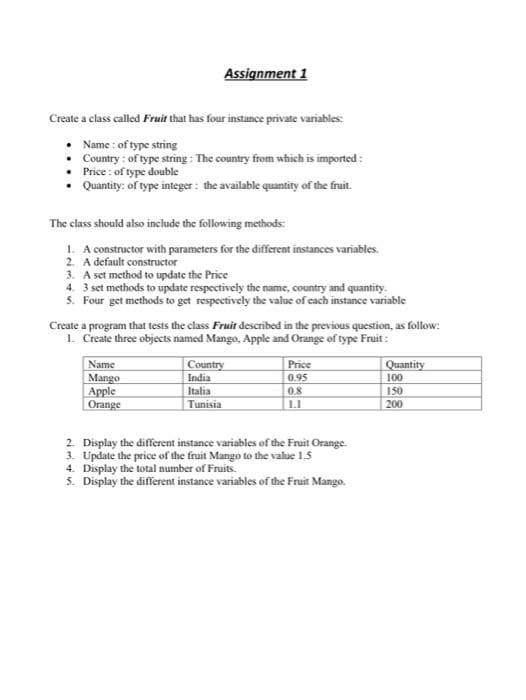 Assignment 1
Create a class called Fruit that has four instance private variables:
Name : of type string
Country : of type string : The country from which is imported :
Price : of type double
Quantity: of type integer : the available quantity of the fruit.
The class should also include the following methods:
1. A constructor with parameters for the different instances variables.
2. A default constructor
3. A set method to update the Price
4. 3 set methods to update respectively the name, country and quantity.
5. Four get methods to get respectively the value of cach instance variable
Create a program that tests the class Fruit described in the previous question, as follow:
1. Create three objects named Mango, Apple and Orange of type Fruit :
Name
Mango
Apple
Orange
Country
India
Italia
Price
Quantity
0.95
100
0.8
150
200
Tunisia
2. Display the different instance variables of the Fruit Orange.
3. Update the price of the fruit Mango to the value 1.5
4. Display the total number of Fruits.
5. Display the different instance variables of the Fruit Mango.
