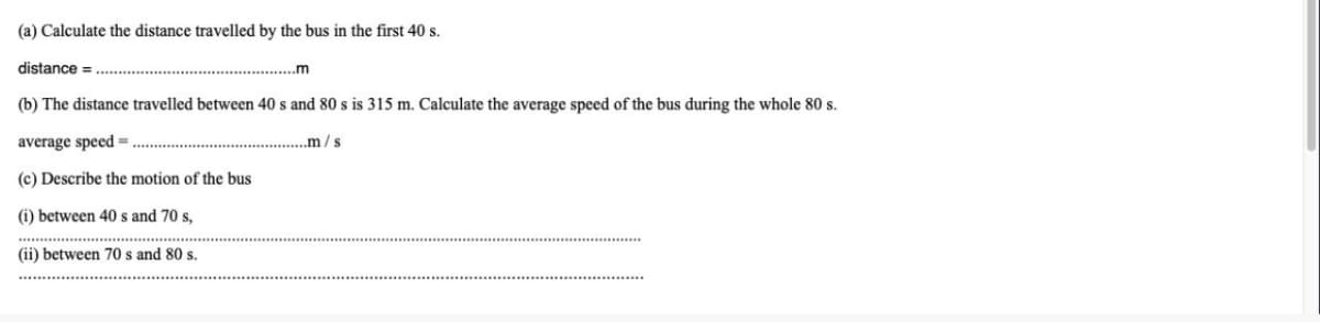 (a) Calculate the distance travelled by the bus in the first 40 s.
distance =
.m
(b) The distance travelled between 40 s and 80 s is 315 m. Calculate the average speed of the bus during the whole 80 s.
average speed =
.m/s
(c) Describe the motion of the bus
(i) between 40 s and 70 s,
(ii) between 70 s and 80 s.
