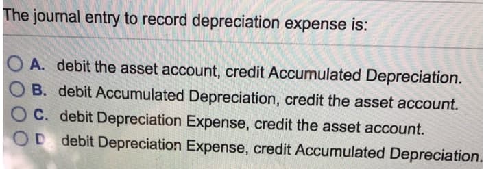 The journal entry to record depreciation expense is:
A. debit the asset account, credit Accumulated Depreciation.
O B. debit Accumulated Depreciation, credit the asset account.
C. debit Depreciation Expense, credit the asset account.
OD debit Depreciation Expense, credit Accumulated Depreciation.
