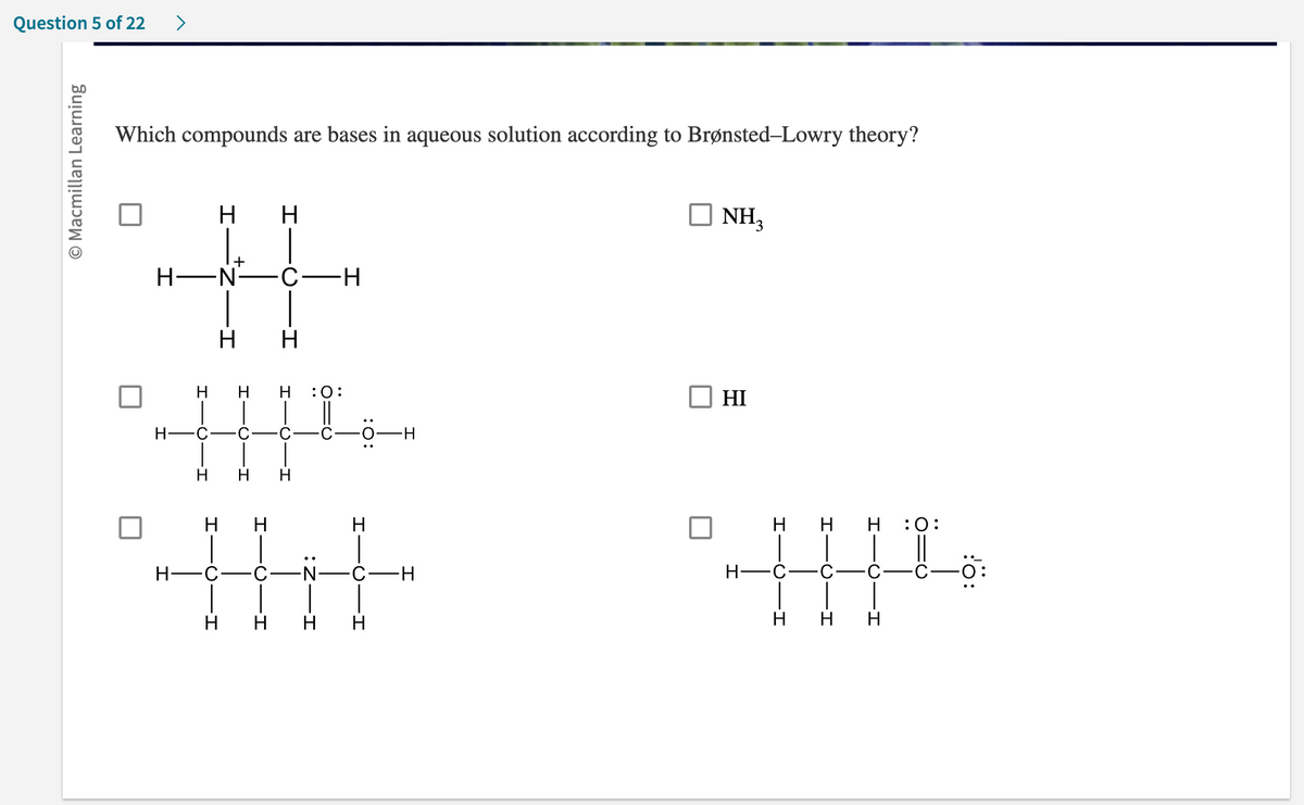 Question 5 of 22
Macmillan Learning
>
Which compounds are bases in aqueous solution according to Brønsted-Lowry theory?
U
H H
H-N C-H
H-
HICIH
HHH
C C
Н
Н
Н
H H
+
Н Н Н :0:
H
H-C
H
H
-C-N
H H
C
H
H
-C-H
H
NH3
HI
H
H H :O:
H-C-C-
C -C
H H H