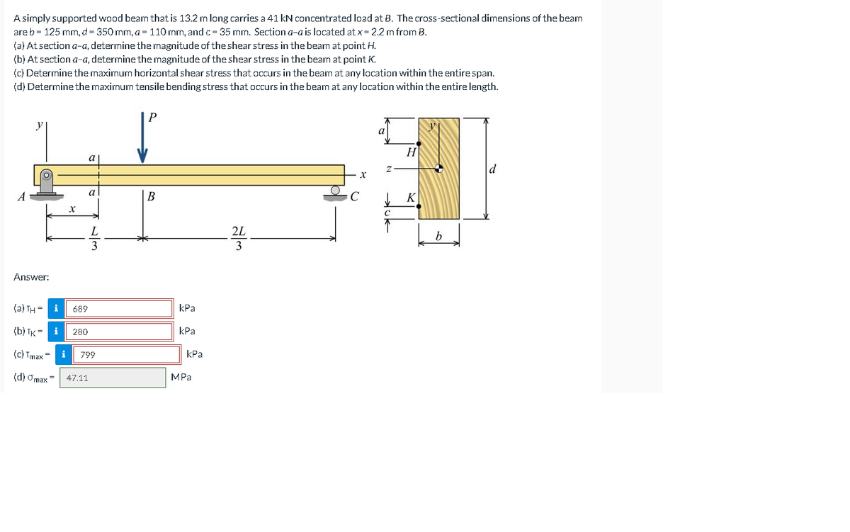 A simply supported wood beam that is 13.2 m long carries a 41 kN concentrated load at B. The cross-sectional dimensions of the bearn
are b = 125 mm, d = 350 mm, a = 110 mm, and c= 35 mm. Section a-a is located at x= 2.2 m from B.
(a) At section a-a, determine the magnitude of the shear stress in the beam at point H.
(b) At section a-a, determine the magnitude of the shear stress in the beam at point K.
(c) Determine the maximum horizontal shear stress that occurs in the beam at any location within the entirespan.
(d) Determine the maximum tensile bending stress that occurs in the beam at any location within the entire length.
P.
a
H
a
a
B
C
K
2L
3
3
Answer:
(a) TH = i
689
КРа
(b) TK = i
КРа
280
(c) Tmax=
i
799
kPa
(d) Omax=
47.11
MPa
