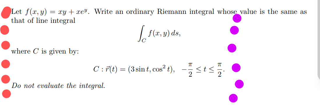 Let f(x, y) = xy + xe³. Write an ordinary Riemann integral whose value is the same as
that of line integral
| f(x, y) ds,
where C is given by:
C: F(t) = (3 sin t, cos?²t), - <ts.
Do not evaluate the integral.
