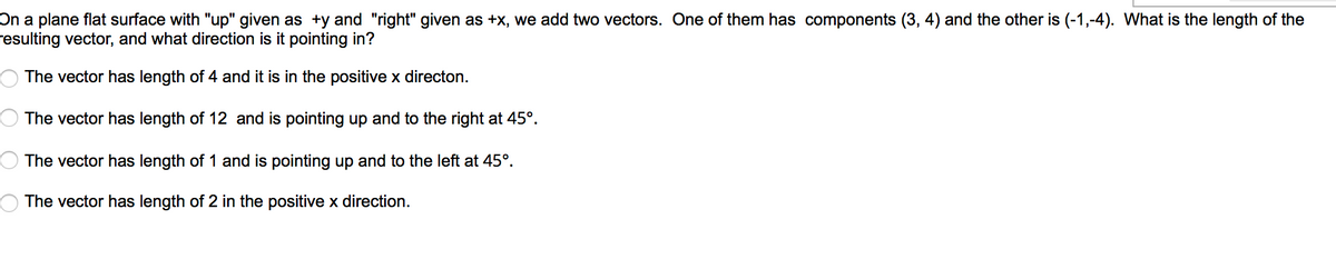 On a plane flat surface with "up" given as +y and "right" given as +x, we add two vectors. One of them has components (3, 4) and the other is (-1,-4). What is the length of the
resulting vector, and what direction is it pointing in?
The vector has length of 4 and it is in the positive x directon.
The vector has length of 12 and is pointing up and to the right at 45°.
The vector has length of 1 and is pointing up and to the left at 45°.
The vector has length of 2 in the positive x direction.
