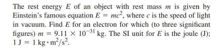 The rest energy E of an object with rest mass m is given by
Einstein's famous equation E = mc², where c is the speed of light
in vacuum. Find E for an electron for which (to three significant
figures) m = 9.1l × 10-31 kg. The SI unit for E is the joule (J);
1J = 1 kg•m/s².
