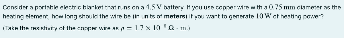 Consider a portable electric blanket that runs on a 4.5 V battery. If you use copper wire with a 0.75 mm diameter as the
heating element, how long should the wire be (in units of meters) if you want to generate 10 W of heating power?
(Take the resistivity of the copper wire as p = 1.7 × 10-8 N · m.)
