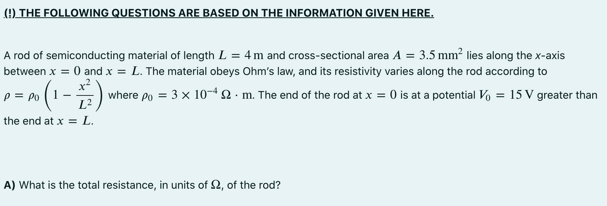 (!) THE FOLLOWING QUESTIONS ARE BASED ON THE INFORMATION GIVEN HERE.
A rod of semiconducting material of length L = 4 m and cross-sectional area A = 3.5 mm2 lies along the x-axis
L. The material obeys Ohm's law, and its resistivity varies along the rod according to
0 and x =
x2
1
between x =
p = Po
where po = 3 × 10-4 2 · m. The end of the rod at x =
O is at a potential Vo
15 V greater than
L²
the end at x =
L.
A) What is the total resistance, in units of 2, of the rod?
