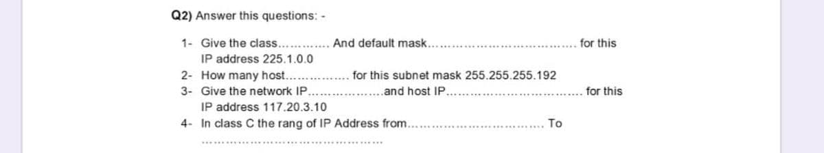 Q2) Answer this questions: -
1- Give the class....
And default mask..
for this
IP address 225.1.0.0
2- How many host...
for this subnet mask 255.255.255.192
3- Give the network IP.
.and host IP.
for this
IP address 117.20.3.10
4- In class C the rang of IP Address from....
To
