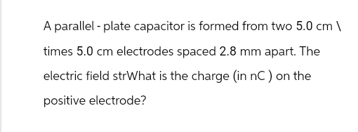 A parallel plate capacitor is formed from two 5.0 cm \
times 5.0 cm electrodes spaced 2.8 mm apart. The
electric field strWhat is the charge (in nC) on the
positive electrode?