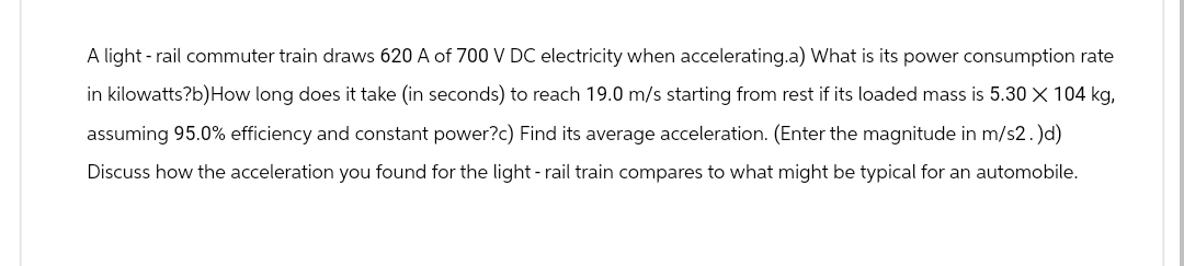 A light - rail commuter train draws 620 A of 700 V DC electricity when accelerating.a) What is its power consumption rate
in kilowatts?b)How long does it take (in seconds) to reach 19.0 m/s starting from rest if its loaded mass is 5.30 X 104 kg,
assuming 95.0% efficiency and constant power?c) Find its average acceleration. (Enter the magnitude in m/s2. )d)
Discuss how the acceleration you found for the light - rail train compares to what might be typical for an automobile.