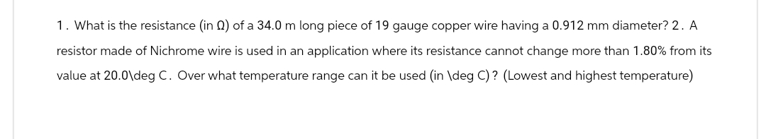 1. What is the resistance (in Q2) of a 34.0 m long piece of 19 gauge copper wire having a 0.912 mm diameter? 2. A
resistor made of Nichrome wire is used in an application where its resistance cannot change more than 1.80% from its
value at 20.0\deg C. Over what temperature range can it be used (in \deg C)? (Lowest and highest temperature)