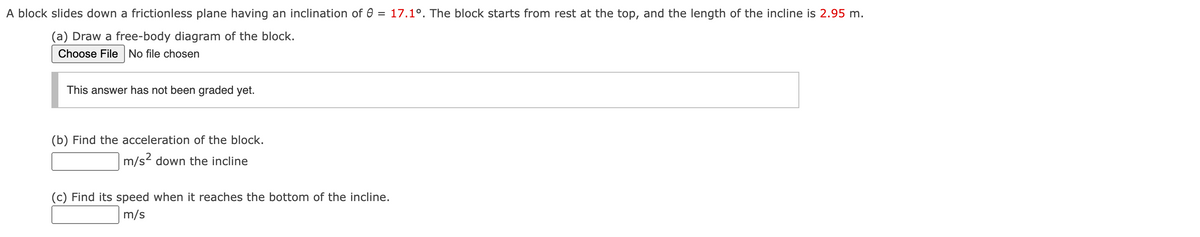 A block slides down a frictionless plane having an inclination of 0 = 17.1°. The block starts from rest at the top, and the length of the incline is 2.95 m.
(a) Draw a free-body diagram of the block.
Choose File No file chosen
This answer has not been graded yet.
(b) Find the acceleration of the block.
m/s² down the incline
(c) Find its speed when it reaches the bottom of the incline.
m/s