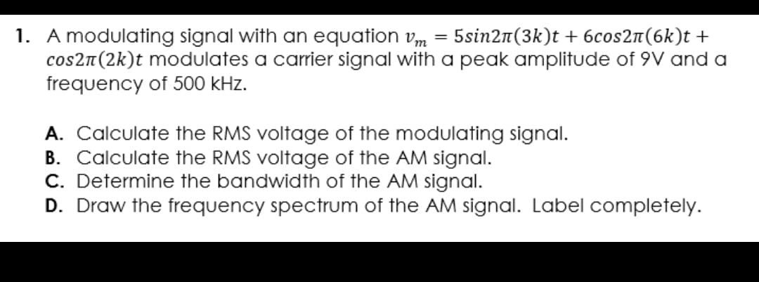 1. A modulating signal with an equation m
cos2n(2k)t modulates a carrier signal with a peak amplitude of 9V and a
frequency of 500 kHz.
5sin2n(3k)t + 6cos2n(6k)t +
A. Calculate the RMS voltage of the modulating signal.
B. Calculate the RMS voltage of the AM signal.
C. Determine the bandwidth of the AM signal.
D. Draw the frequency spectrum of the AM signal. Label completely.
