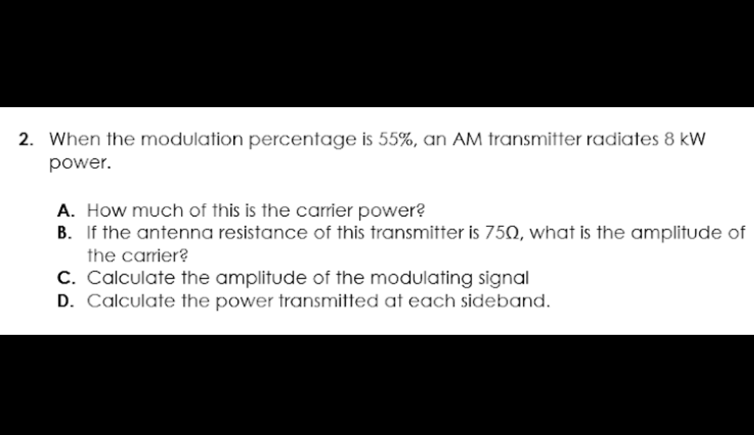 2. When the modulation percentage is 55%, an AM transmitter radiates 8 kW
power.
A. How much of this is the carrier power?
B. If the antenna resistance of this transmitter is 750, what is the amplitude of
the carrier?
C. Calculate the amplitude of the modulating signal
D. Calculate the power transmitted at each sideband.
