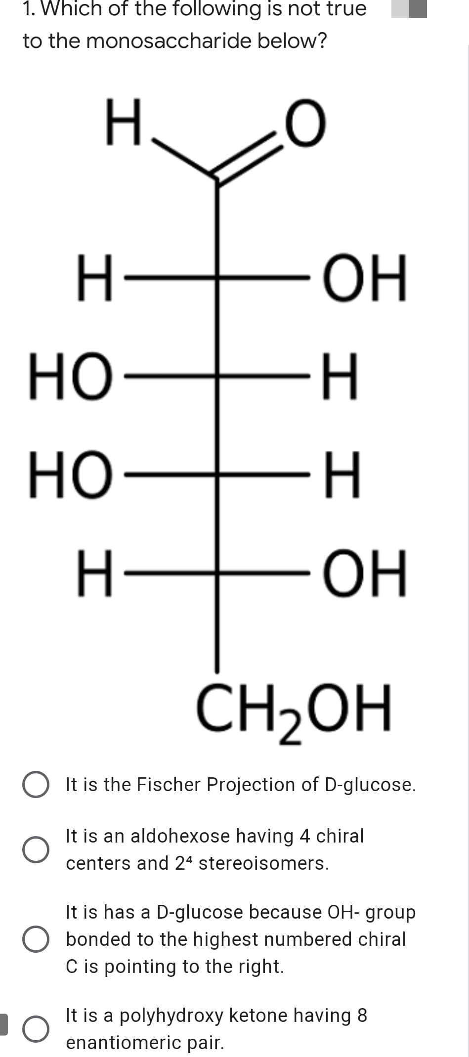 1. Which of the following is not true
to the monosaccharide below?
H.
ОН
но-
-H-
но
ОН
ĆH2OH
O It is the Fischer Projection of D-glucose.
It is an aldohexose having 4 chiral
centers and 24 stereoisomers.
It is has a D-glucose because OH- group
bonded to the highest numbered chiral
C is pointing to the right.
It is a polyhydroxy ketone having 8
enantiomeric pair.

