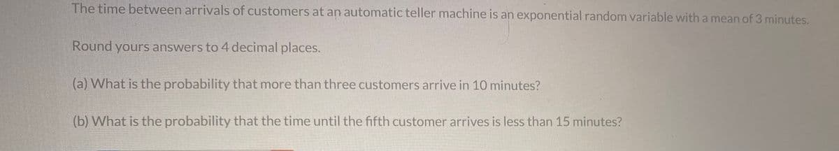 The time between arrivals of customers at an automatic teller machine is an exponential random variable with a mean of 3 minutes.
Round yours answers to 4 decimal places.
(a) What is the probability that more than three customers arrive in 10 minutes?
(b) What is the probability that the time until the fifth customer arrives is less than 15 minutes?