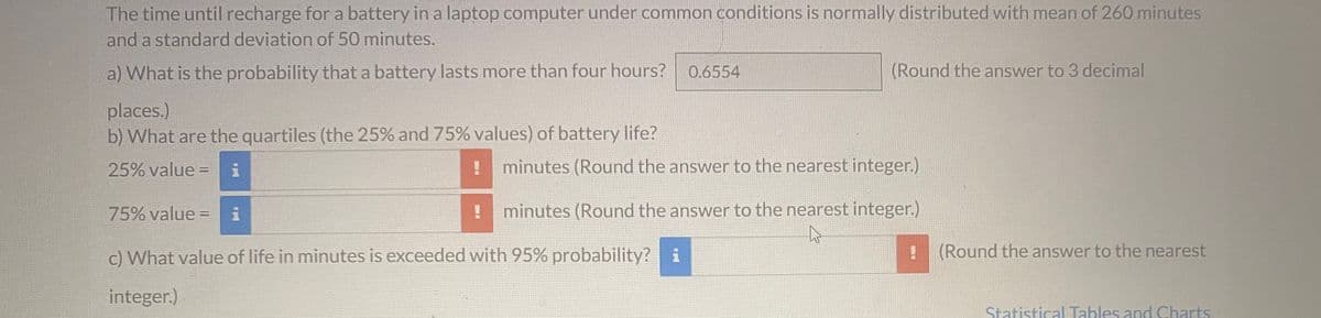 The time until recharge for a battery in a laptop computer under common conditions is normally distributed with mean of 260 minutes
and a standard deviation of 50 minutes.
a) What is the probability that a battery lasts more than four hours? 0.6554
places.)
b) What are the quartiles (the 25% and 75% values) of battery life?
25% value=
(Round the answer to 3 decimal
minutes (Round the answer to the nearest integer.)
75% value = i
c) What value of life in minutes is exceeded with 95% probability? i
integer.)
minutes (Round the answer to the nearest integer.)
4
(Round the answer to the nearest
Statistical Tables and Charts