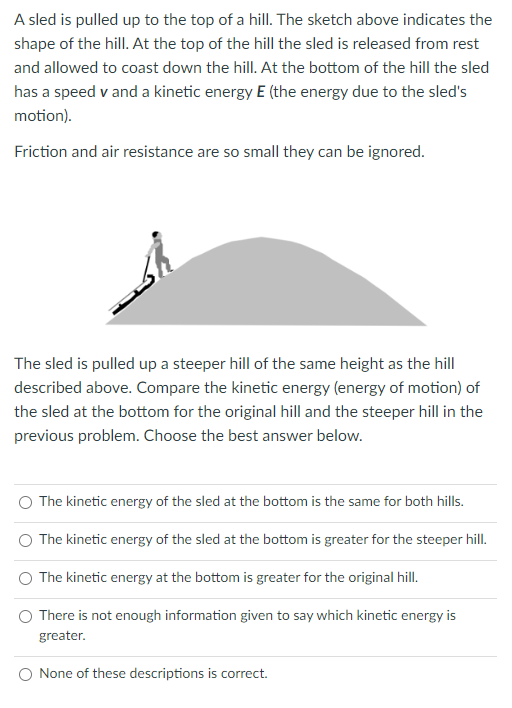 A sled is pulled up to the top of a hill. The sketch above indicates the
shape of the hill. At the top of the hill the sled is released from rest
and allowed to coast down the hill. At the bottom of the hill the sled
has a speed v and a kinetic energy E (the energy due to the sled's
motion).
Friction and air resistance are so small they can be ignored.
The sled is pulled up a steeper hill of the same height as the hill
described above. Compare the kinetic energy (energy of motion) of
the sled at the bottom for the original hill and the steeper hill in the
previous problem. Choose the best answer below.
O The kinetic energy of the sled at the bottom is the same for both hills.
The kinetic energy of the sled at the bottom is greater for the steeper hill.
The kinetic energy at the bottom is greater for the original hill.
There is not enough information given to say which kinetic energy is
greater.
None of these descriptions is correct.